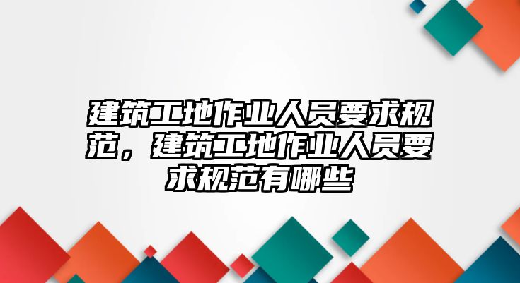 建筑工地作業(yè)人員要求規(guī)范，建筑工地作業(yè)人員要求規(guī)范有哪些