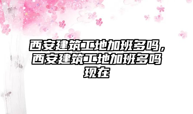 西安建筑工地加班多嗎，西安建筑工地加班多嗎現(xiàn)在