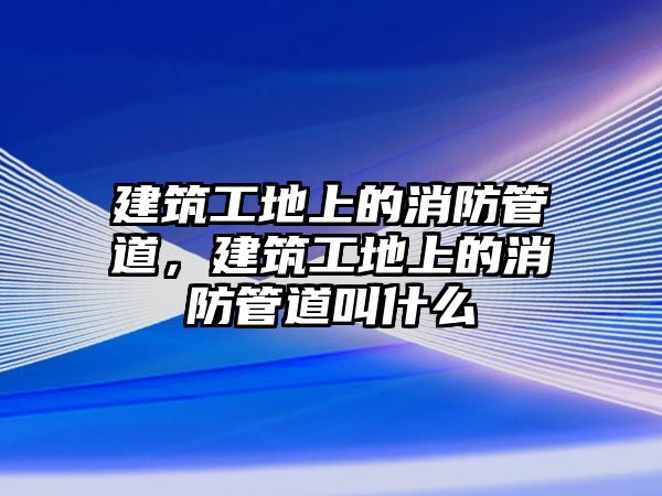 建筑工地上的消防管道，建筑工地上的消防管道叫什么