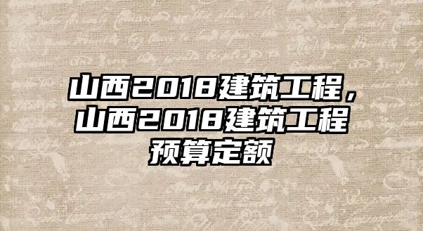 山西2018建筑工程，山西2018建筑工程預(yù)算定額