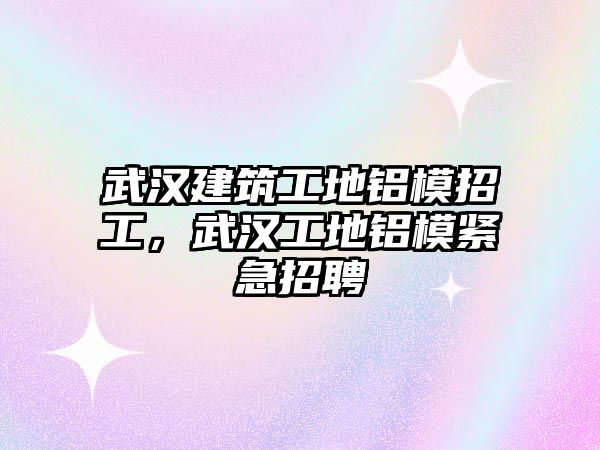 武漢建筑工地鋁模招工，武漢工地鋁模緊急招聘