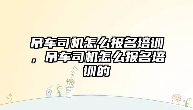 吊車司機怎么報名培訓(xùn)，吊車司機怎么報名培訓(xùn)的