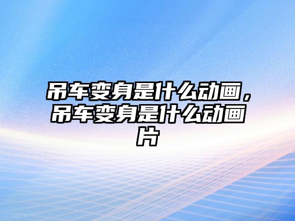 吊車變身是什么動畫，吊車變身是什么動畫片