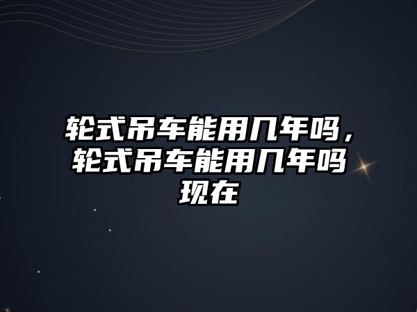 輪式吊車能用幾年嗎，輪式吊車能用幾年嗎現(xiàn)在