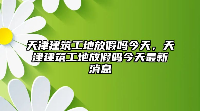 天津建筑工地放假嗎今天，天津建筑工地放假嗎今天最新消息