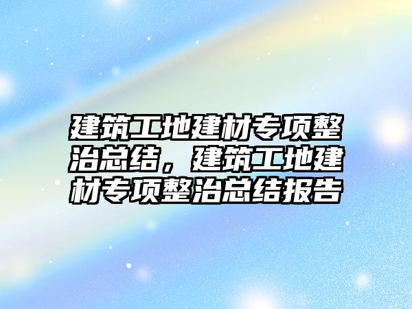 建筑工地建材專項整治總結(jié)，建筑工地建材專項整治總結(jié)報告